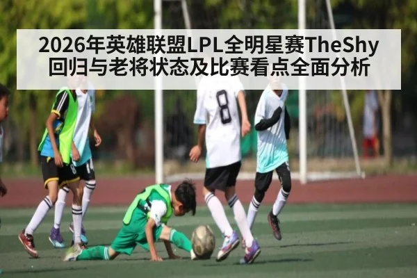 2026年英雄联盟LPL全明星赛TheShy回归与老将状态及比赛看点全面分析